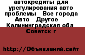 автокредиты для урегулирования авто проблемы - Все города Авто » Другое   . Калининградская обл.,Советск г.